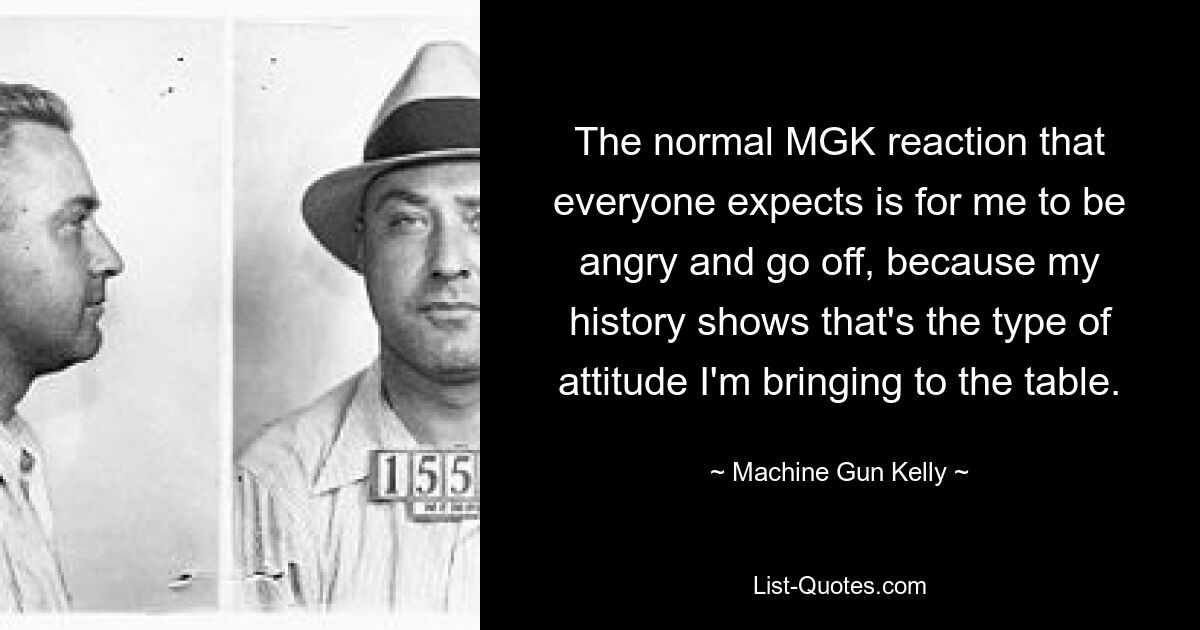 The normal MGK reaction that everyone expects is for me to be angry and go off, because my history shows that's the type of attitude I'm bringing to the table. — © Machine Gun Kelly