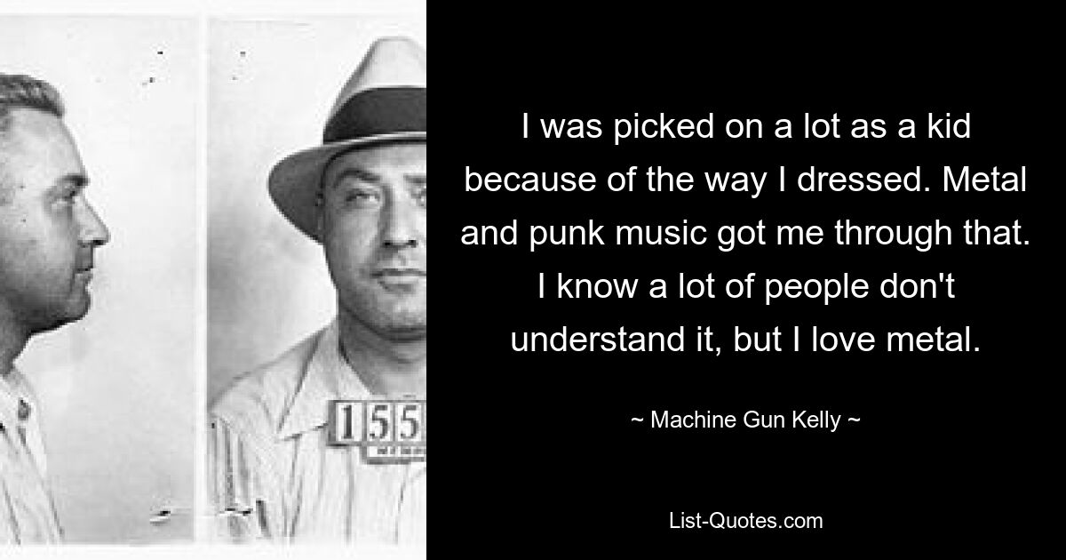 I was picked on a lot as a kid because of the way I dressed. Metal and punk music got me through that. I know a lot of people don't understand it, but I love metal. — © Machine Gun Kelly