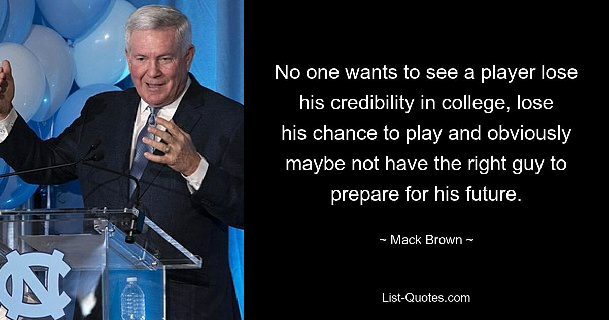 No one wants to see a player lose his credibility in college, lose his chance to play and obviously maybe not have the right guy to prepare for his future. — © Mack Brown