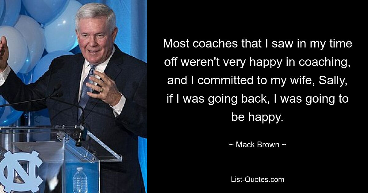 Most coaches that I saw in my time off weren't very happy in coaching, and I committed to my wife, Sally, if I was going back, I was going to be happy. — © Mack Brown