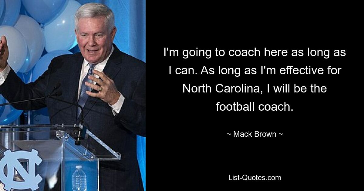 I'm going to coach here as long as I can. As long as I'm effective for North Carolina, I will be the football coach. — © Mack Brown