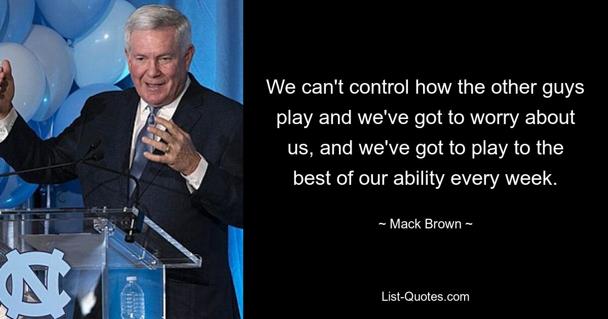 We can't control how the other guys play and we've got to worry about us, and we've got to play to the best of our ability every week. — © Mack Brown