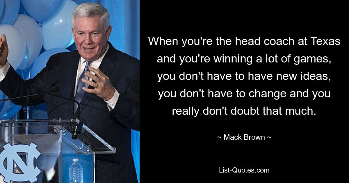 When you're the head coach at Texas and you're winning a lot of games, you don't have to have new ideas, you don't have to change and you really don't doubt that much. — © Mack Brown