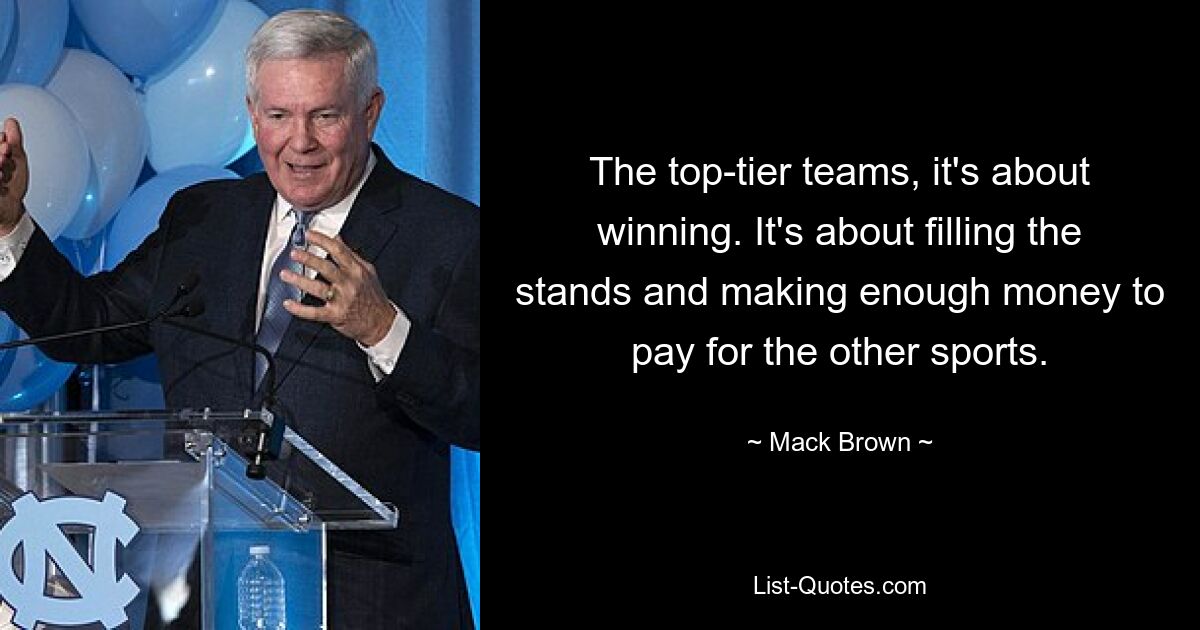 The top-tier teams, it's about winning. It's about filling the stands and making enough money to pay for the other sports. — © Mack Brown