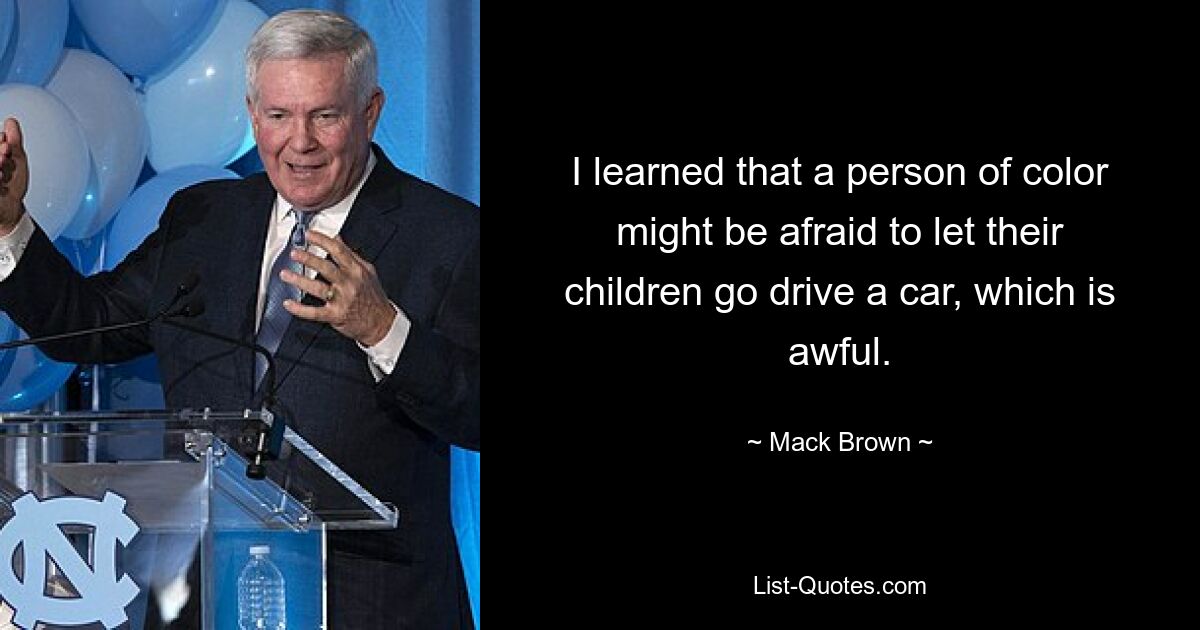 I learned that a person of color might be afraid to let their children go drive a car, which is awful. — © Mack Brown