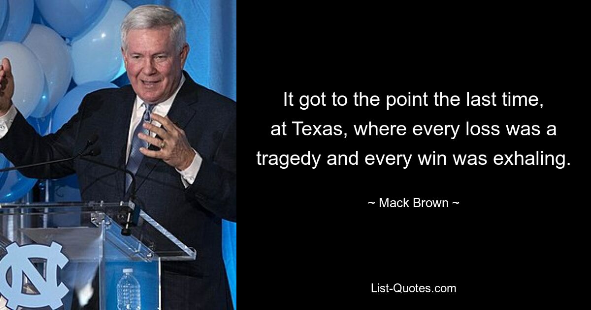 It got to the point the last time, at Texas, where every loss was a tragedy and every win was exhaling. — © Mack Brown