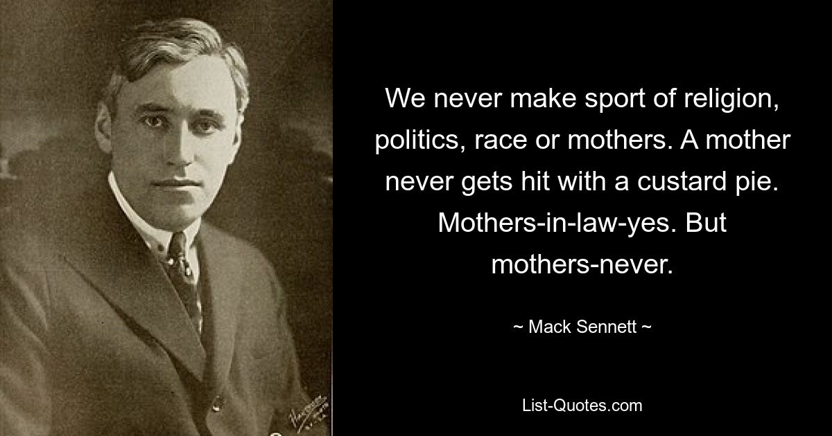 We never make sport of religion, politics, race or mothers. A mother never gets hit with a custard pie. Mothers-in-law-yes. But mothers-never. — © Mack Sennett