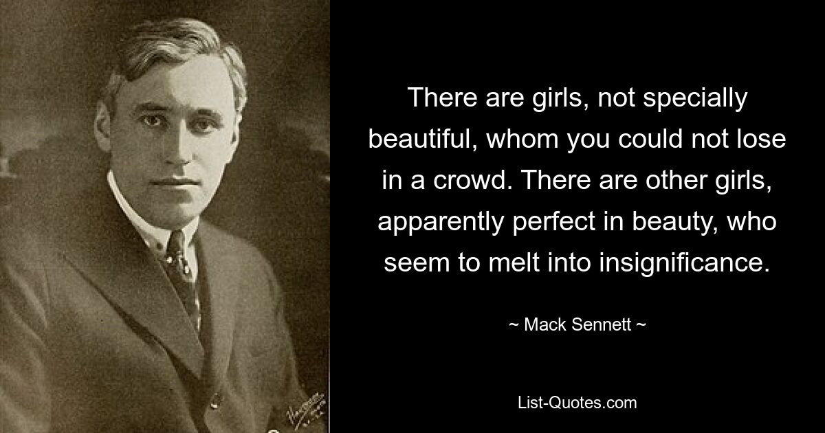 There are girls, not specially beautiful, whom you could not lose in a crowd. There are other girls, apparently perfect in beauty, who seem to melt into insignificance. — © Mack Sennett