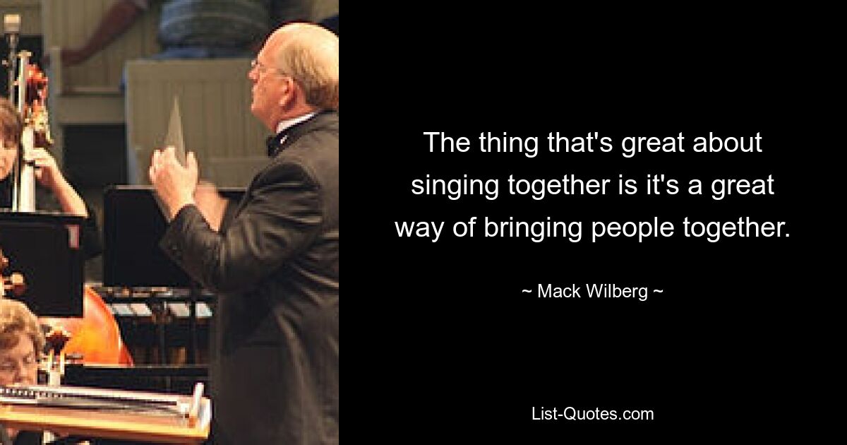 The thing that's great about singing together is it's a great way of bringing people together. — © Mack Wilberg