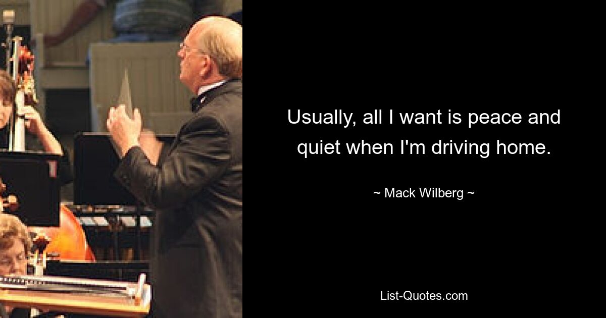 Usually, all I want is peace and quiet when I'm driving home. — © Mack Wilberg