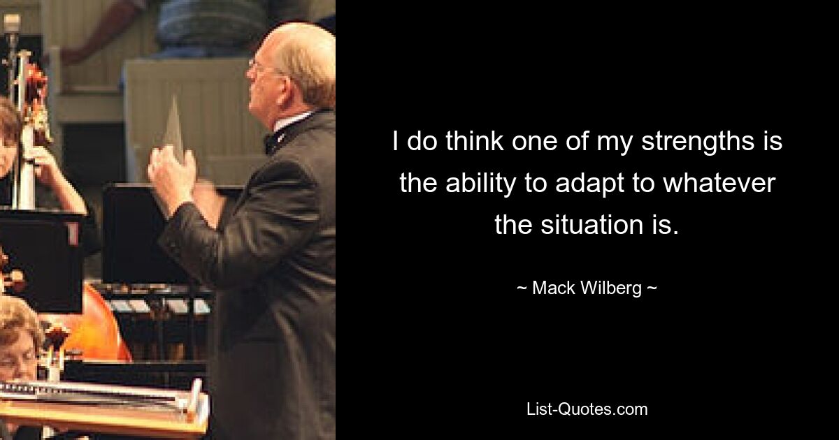 I do think one of my strengths is the ability to adapt to whatever the situation is. — © Mack Wilberg