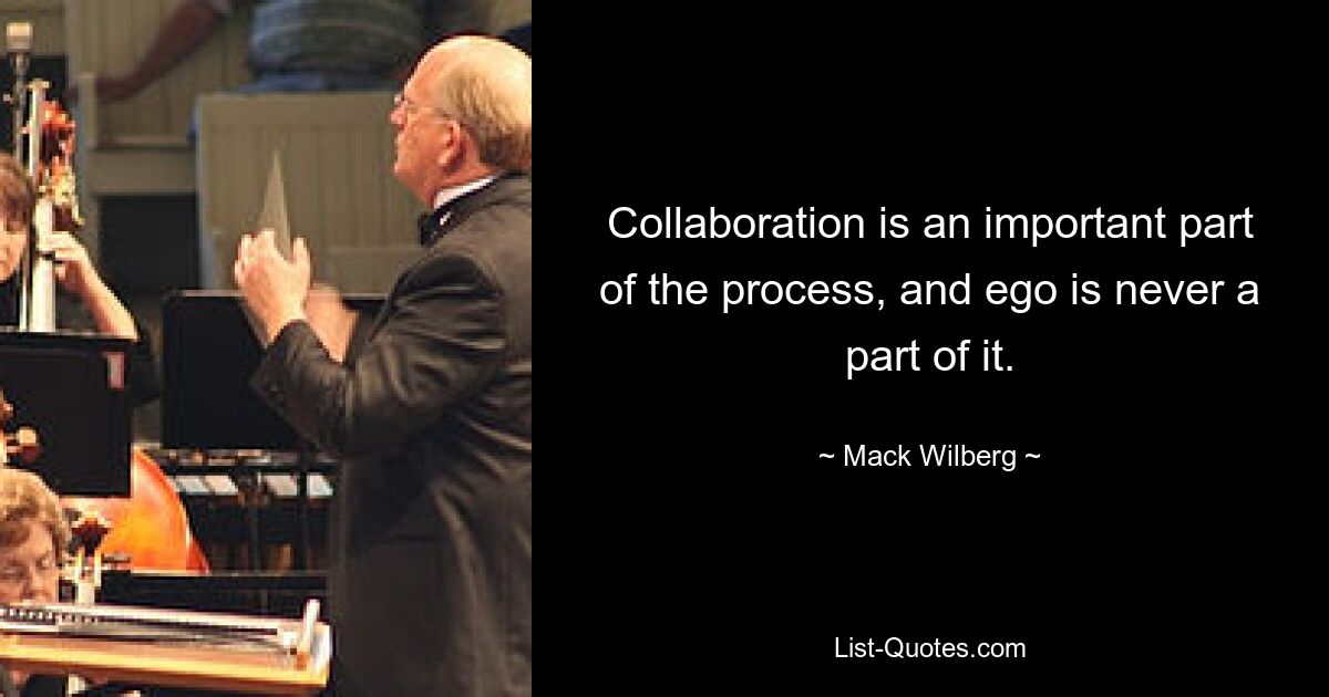 Collaboration is an important part of the process, and ego is never a part of it. — © Mack Wilberg