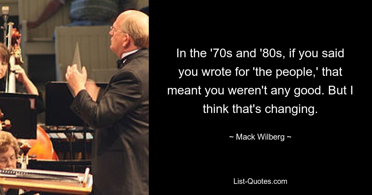 In the '70s and '80s, if you said you wrote for 'the people,' that meant you weren't any good. But I think that's changing. — © Mack Wilberg