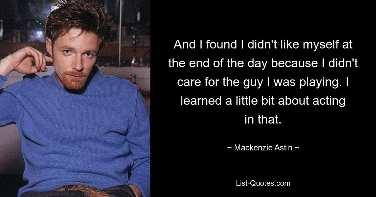 And I found I didn't like myself at the end of the day because I didn't care for the guy I was playing. I learned a little bit about acting in that. — © Mackenzie Astin