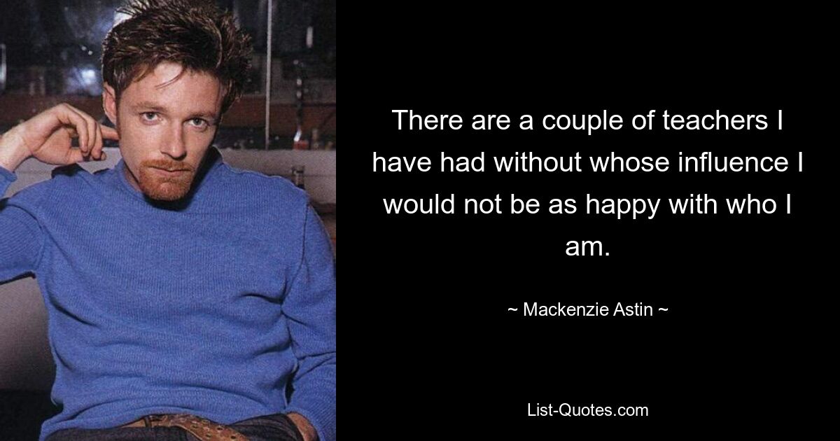 There are a couple of teachers I have had without whose influence I would not be as happy with who I am. — © Mackenzie Astin