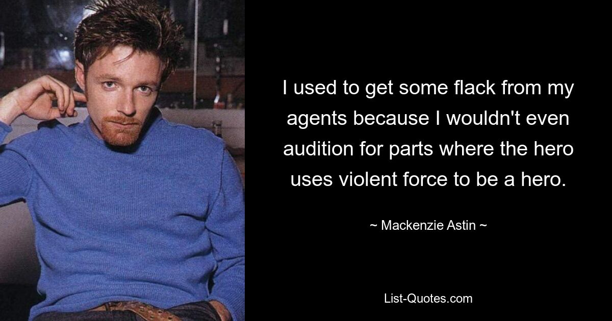 I used to get some flack from my agents because I wouldn't even audition for parts where the hero uses violent force to be a hero. — © Mackenzie Astin