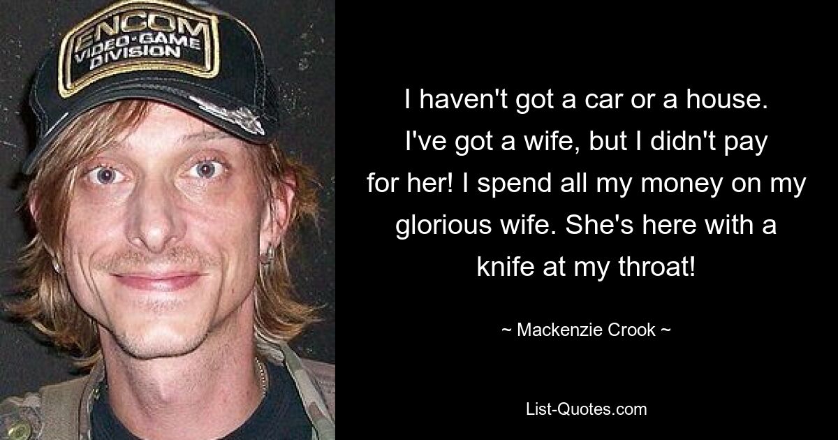 I haven't got a car or a house. I've got a wife, but I didn't pay for her! I spend all my money on my glorious wife. She's here with a knife at my throat! — © Mackenzie Crook