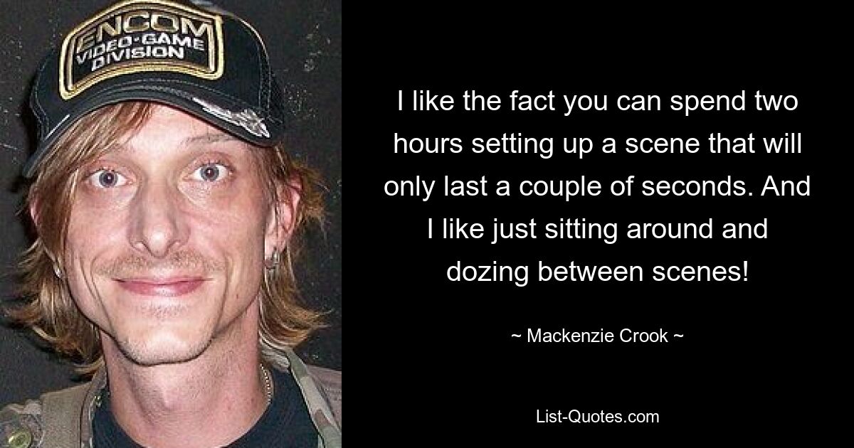 I like the fact you can spend two hours setting up a scene that will only last a couple of seconds. And I like just sitting around and dozing between scenes! — © Mackenzie Crook