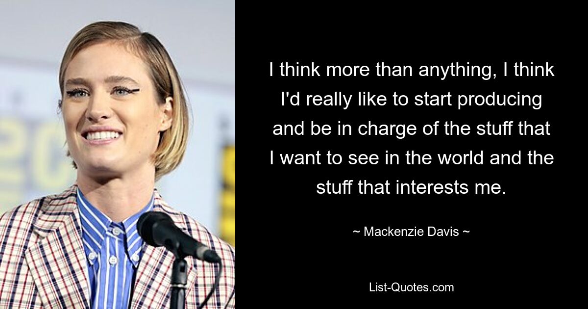 I think more than anything, I think I'd really like to start producing and be in charge of the stuff that I want to see in the world and the stuff that interests me. — © Mackenzie Davis