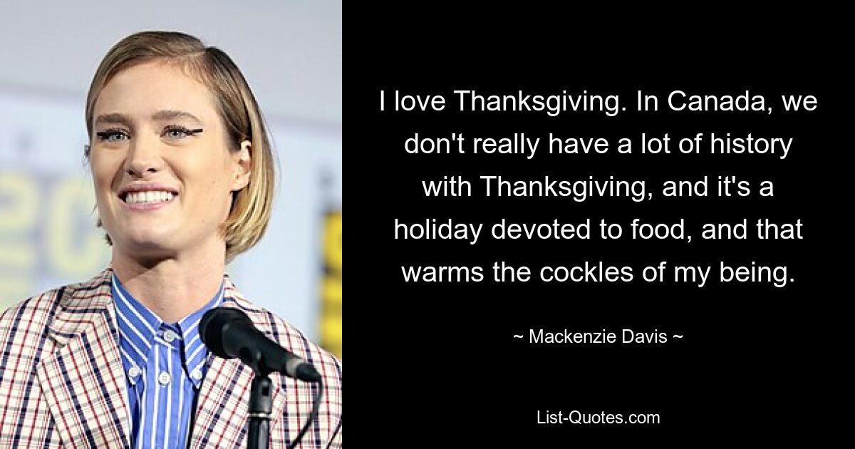 I love Thanksgiving. In Canada, we don't really have a lot of history with Thanksgiving, and it's a holiday devoted to food, and that warms the cockles of my being. — © Mackenzie Davis