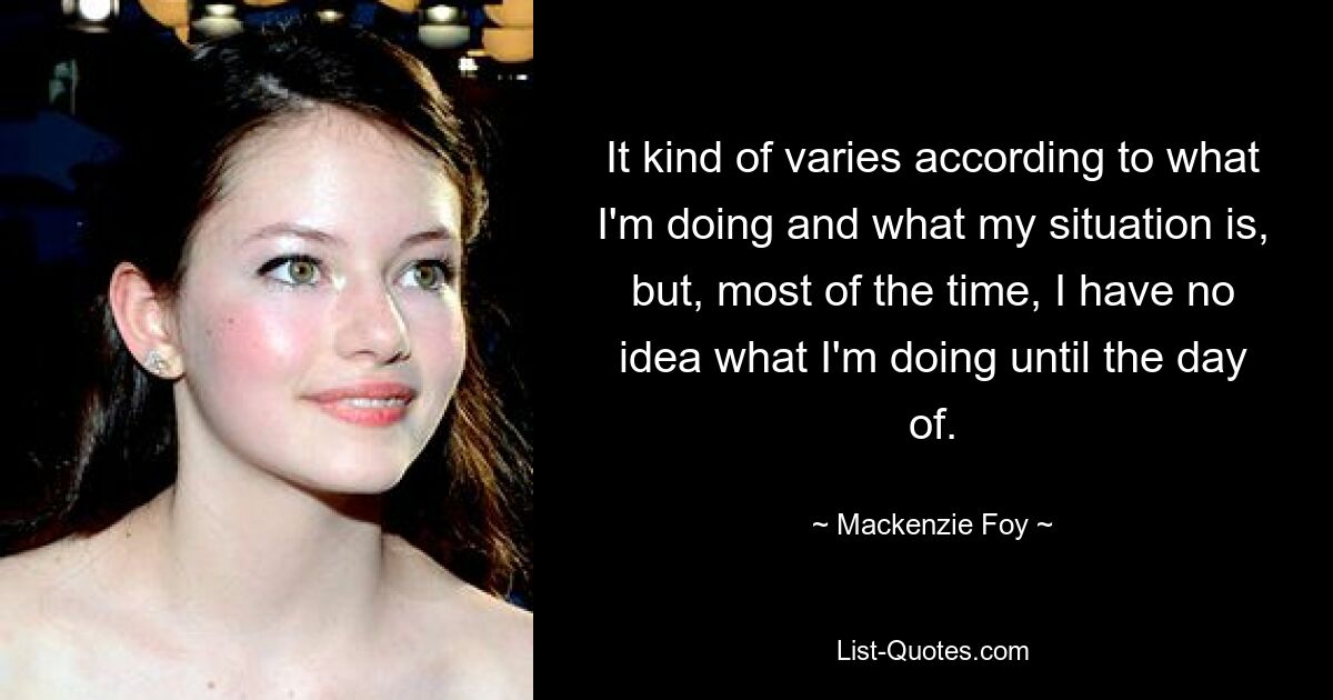 It kind of varies according to what I'm doing and what my situation is, but, most of the time, I have no idea what I'm doing until the day of. — © Mackenzie Foy