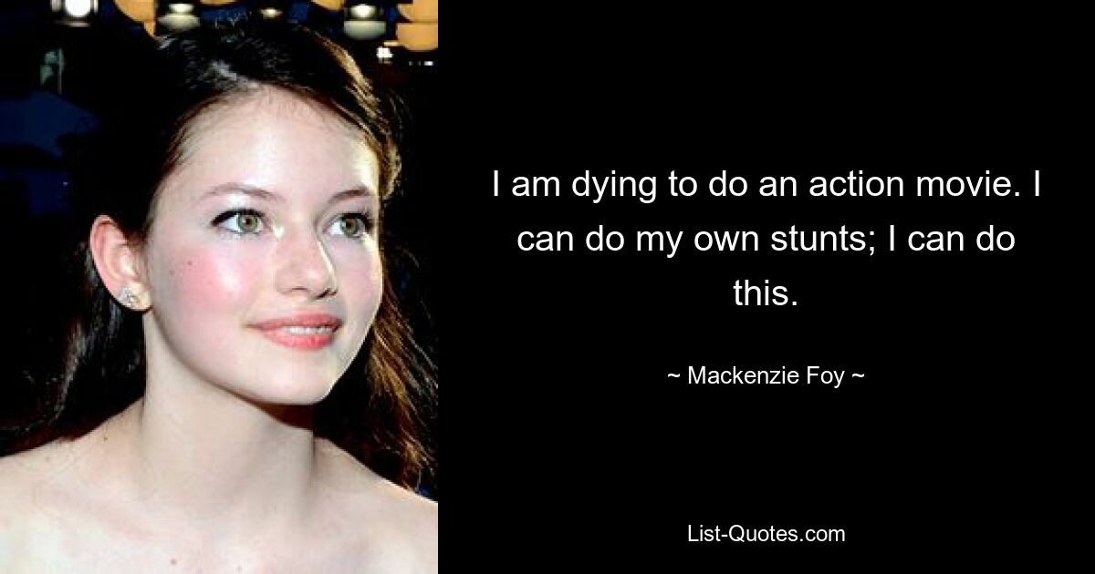 I am dying to do an action movie. I can do my own stunts; I can do this. — © Mackenzie Foy