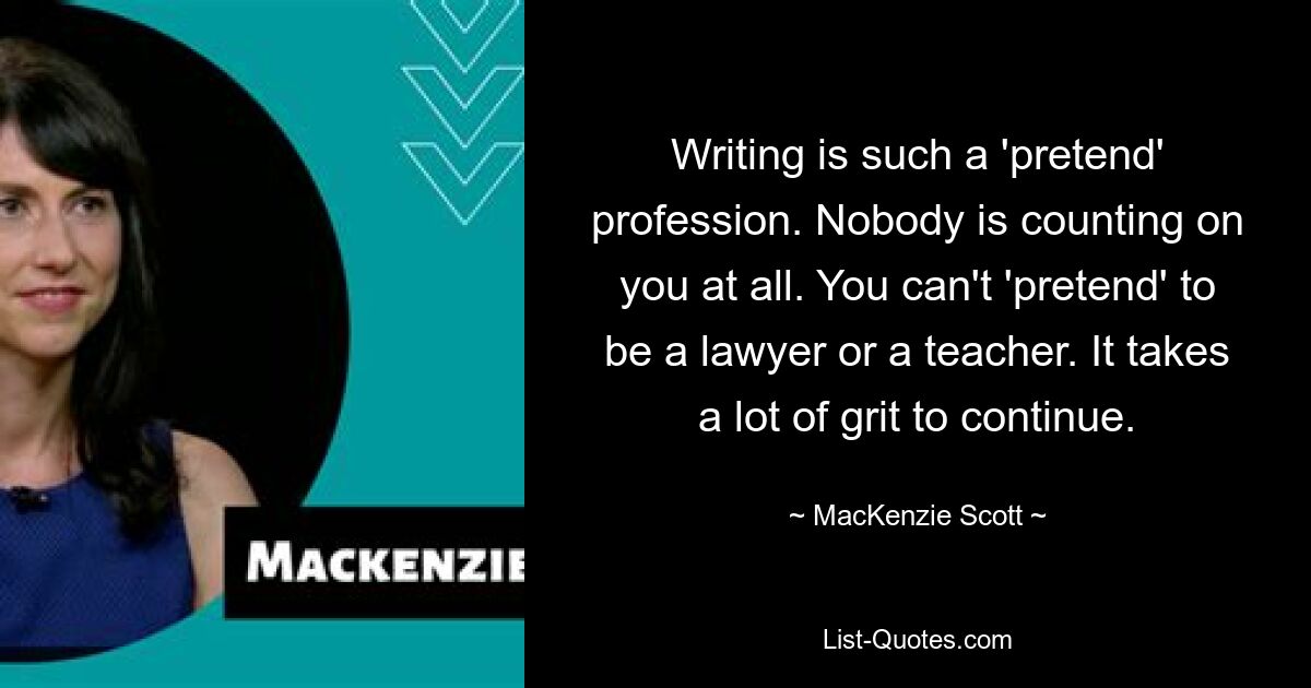 Writing is such a 'pretend' profession. Nobody is counting on you at all. You can't 'pretend' to be a lawyer or a teacher. It takes a lot of grit to continue. — © MacKenzie Scott