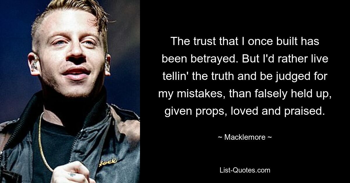 The trust that I once built has been betrayed. But I'd rather live tellin' the truth and be judged for my mistakes, than falsely held up, given props, loved and praised. — © Macklemore