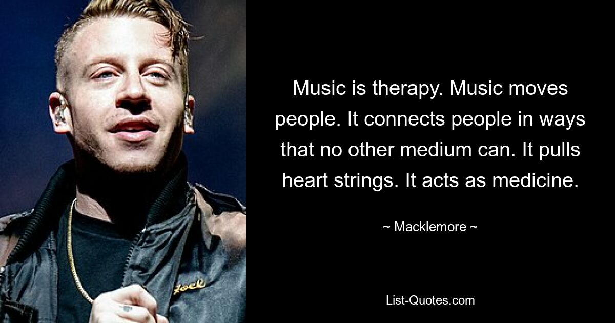 Music is therapy. Music moves people. It connects people in ways that no other medium can. It pulls heart strings. It acts as medicine. — © Macklemore