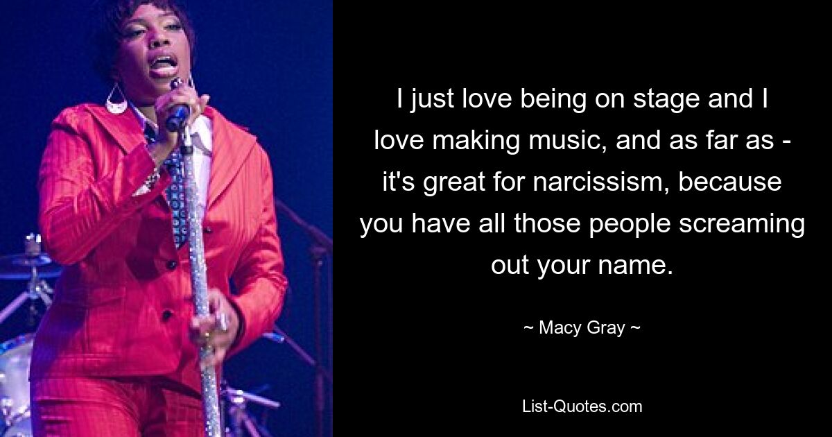 I just love being on stage and I love making music, and as far as - it's great for narcissism, because you have all those people screaming out your name. — © Macy Gray