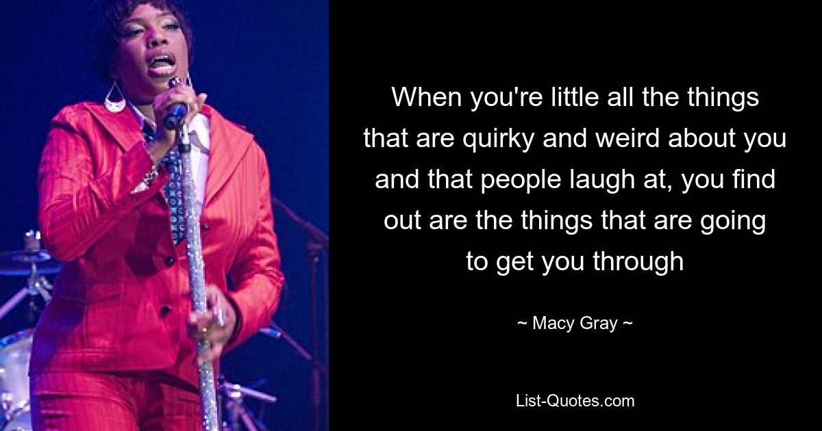 When you're little all the things that are quirky and weird about you and that people laugh at, you find out are the things that are going to get you through — © Macy Gray