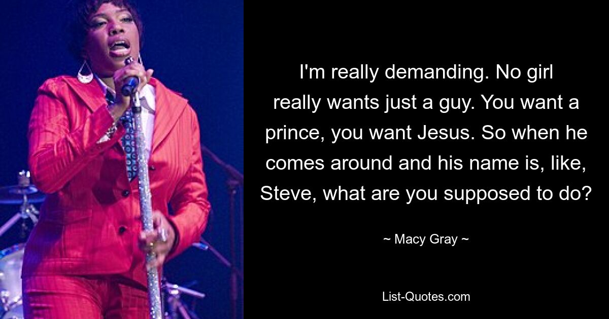 I'm really demanding. No girl really wants just a guy. You want a prince, you want Jesus. So when he comes around and his name is, like, Steve, what are you supposed to do? — © Macy Gray