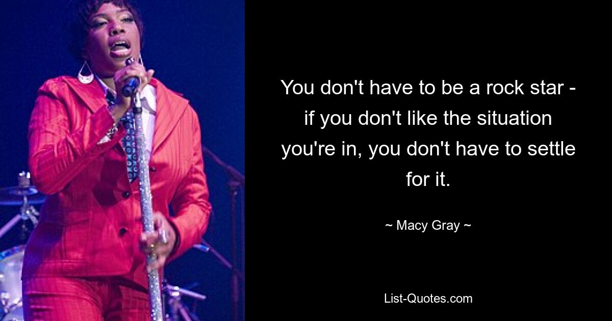 You don't have to be a rock star - if you don't like the situation you're in, you don't have to settle for it. — © Macy Gray