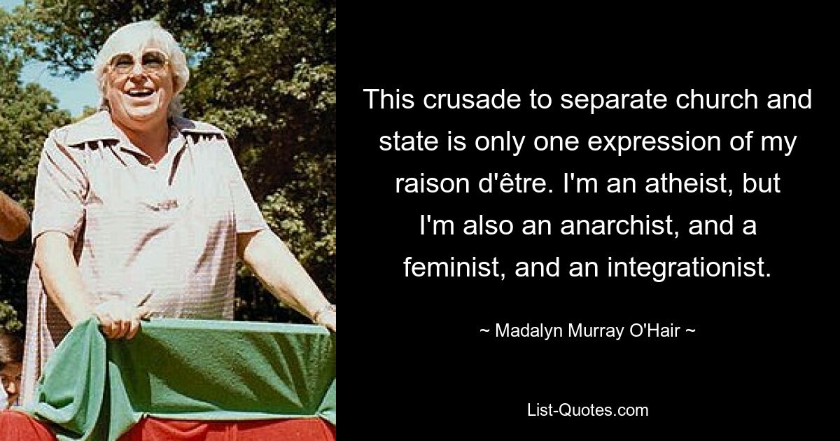 This crusade to separate church and state is only one expression of my raison d'être. I'm an atheist, but I'm also an anarchist, and a feminist, and an integrationist. — © Madalyn Murray O'Hair