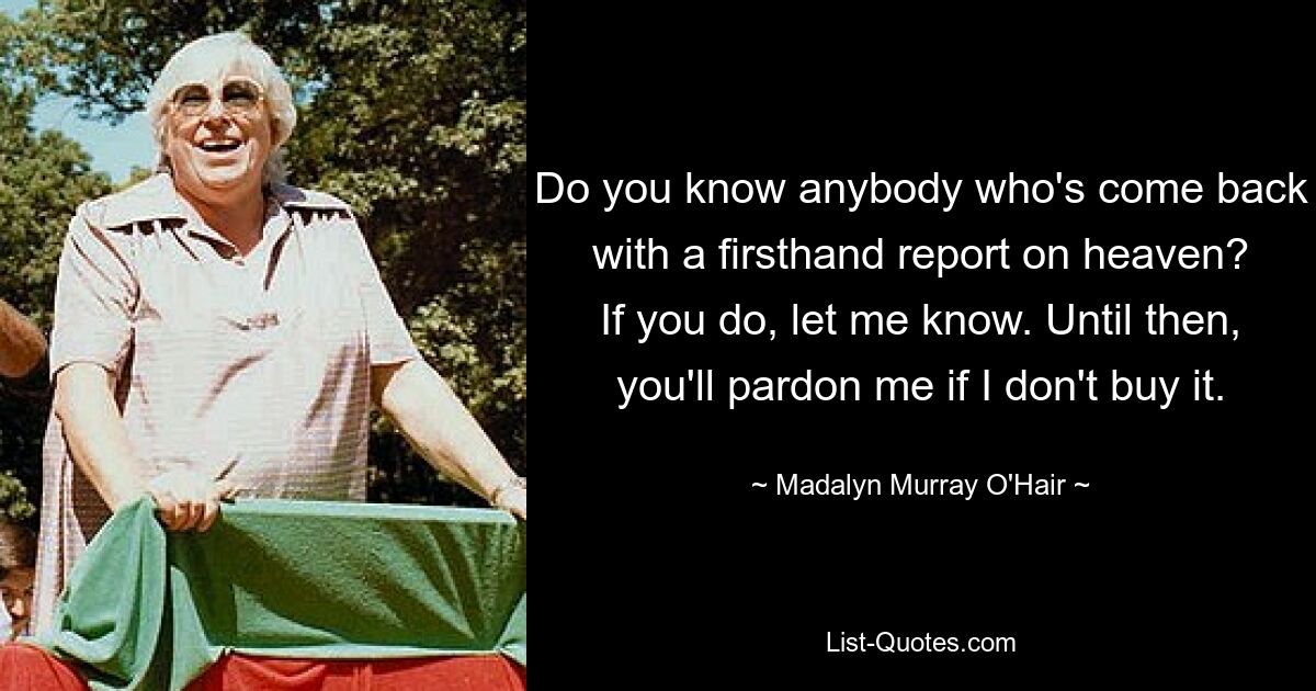 Do you know anybody who's come back with a firsthand report on heaven? If you do, let me know. Until then, you'll pardon me if I don't buy it. — © Madalyn Murray O'Hair