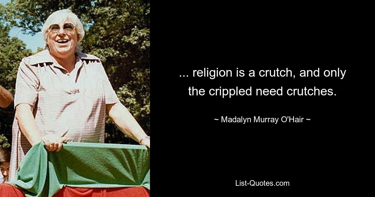 ... religion is a crutch, and only the crippled need crutches. — © Madalyn Murray O'Hair