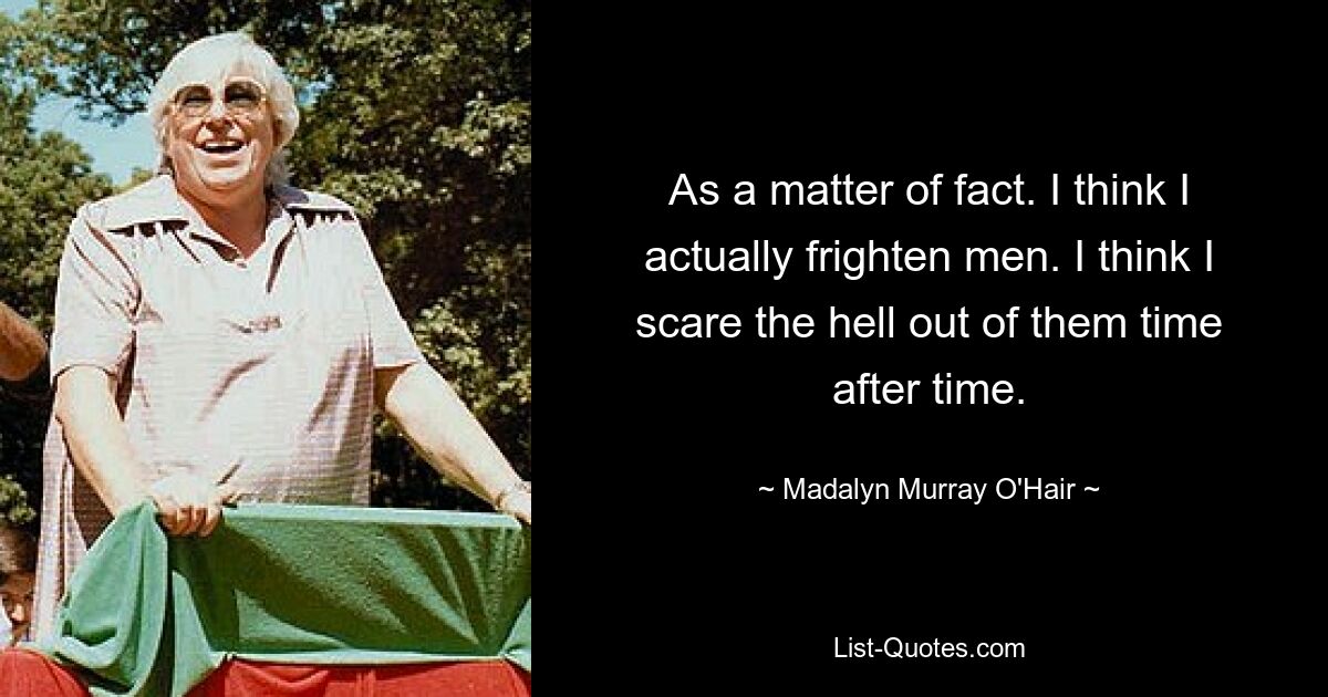 As a matter of fact. I think I actually frighten men. I think I scare the hell out of them time after time. — © Madalyn Murray O'Hair