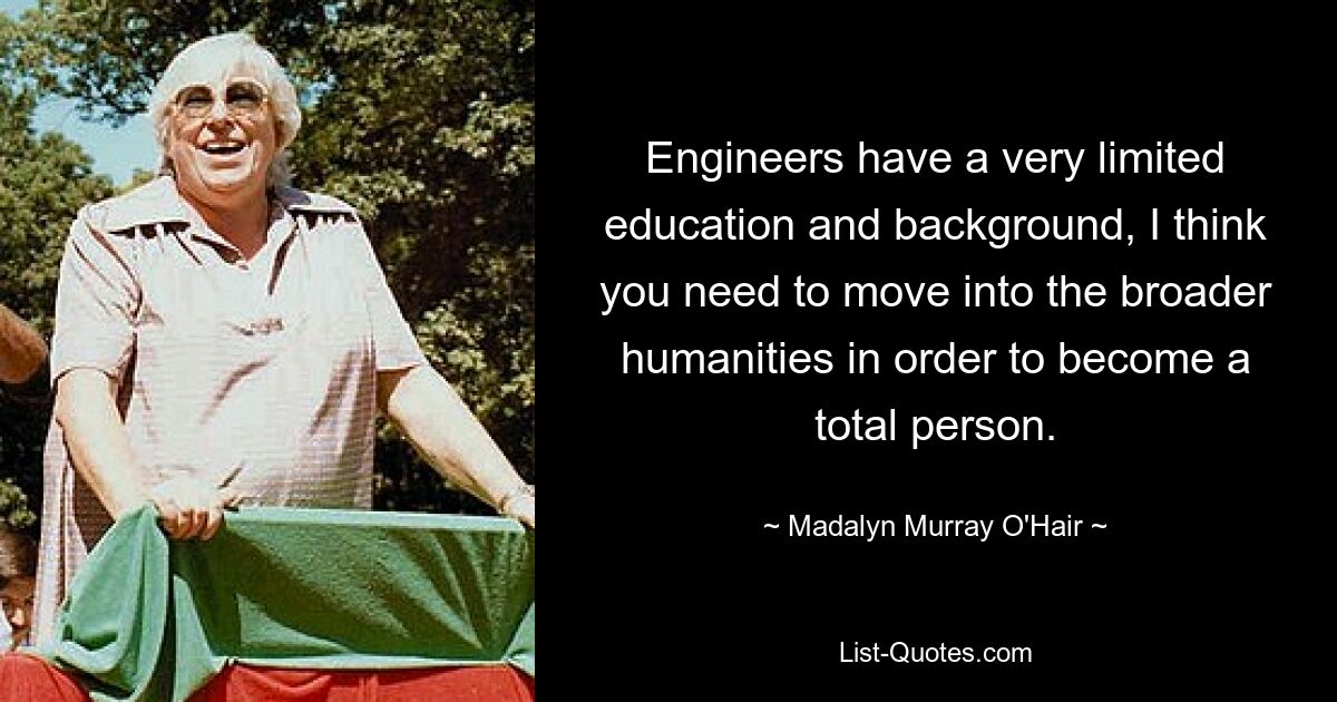 Engineers have a very limited education and background, I think you need to move into the broader humanities in order to become a total person. — © Madalyn Murray O'Hair