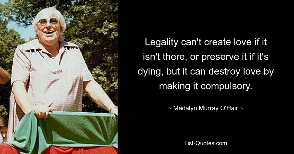 Legality can't create love if it isn't there, or preserve it if it's dying, but it can destroy love by making it compulsory. — © Madalyn Murray O'Hair