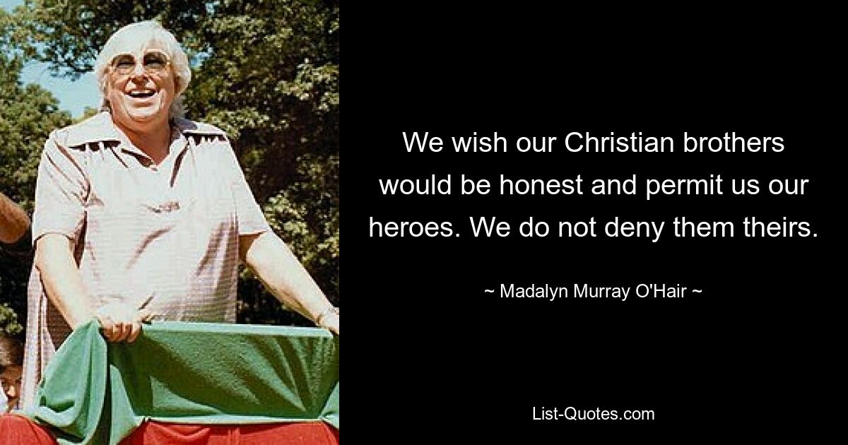 We wish our Christian brothers would be honest and permit us our heroes. We do not deny them theirs. — © Madalyn Murray O'Hair