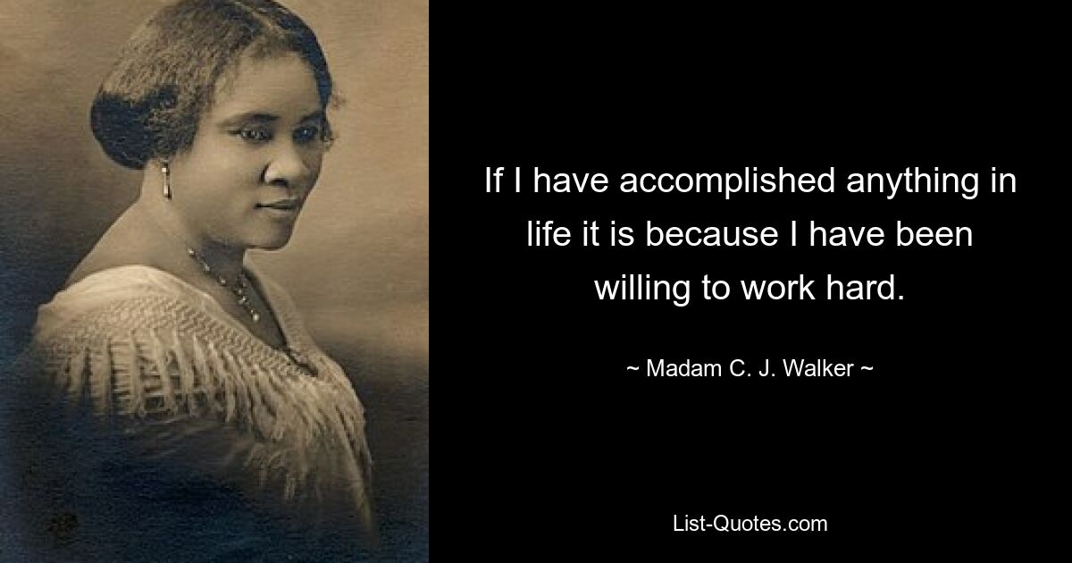 If I have accomplished anything in life it is because I have been willing to work hard. — © Madam C. J. Walker