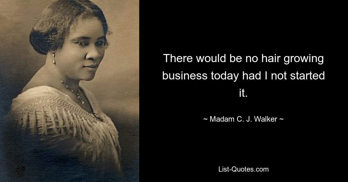 There would be no hair growing business today had I not started it. — © Madam C. J. Walker