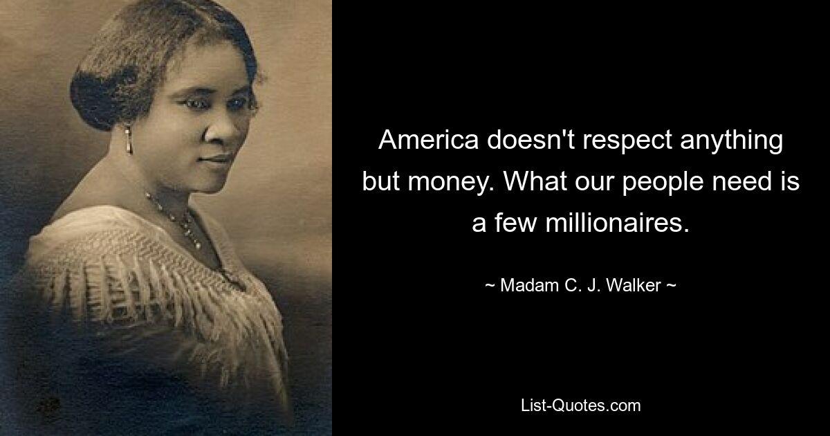 America doesn't respect anything but money. What our people need is a few millionaires. — © Madam C. J. Walker