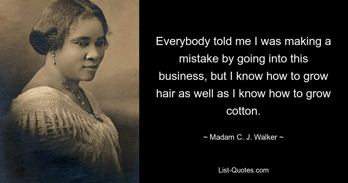 Everybody told me I was making a mistake by going into this business, but I know how to grow hair as well as I know how to grow cotton. — © Madam C. J. Walker