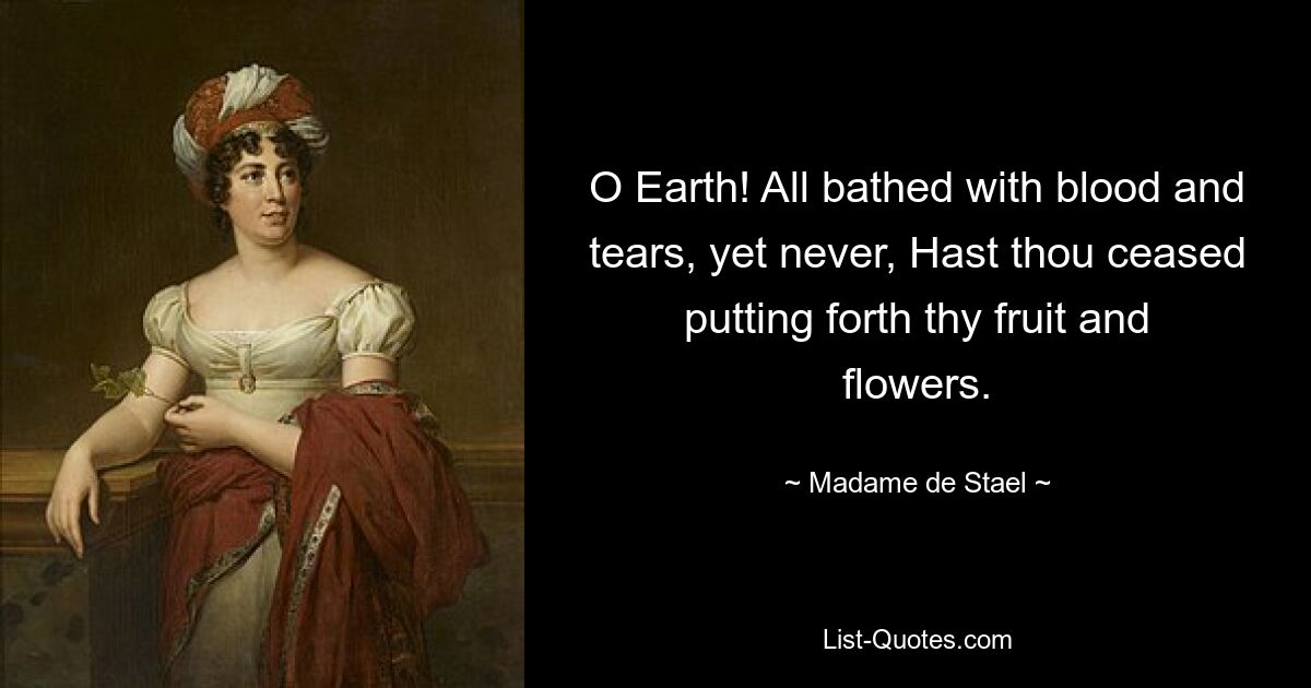 O Earth! All bathed with blood and tears, yet never, Hast thou ceased putting forth thy fruit and flowers. — © Madame de Stael