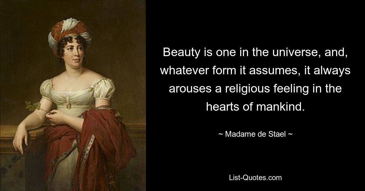 Beauty is one in the universe, and, whatever form it assumes, it always arouses a religious feeling in the hearts of mankind. — © Madame de Stael