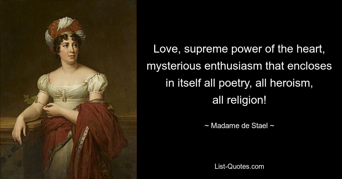 Love, supreme power of the heart, mysterious enthusiasm that encloses in itself all poetry, all heroism, all religion! — © Madame de Stael