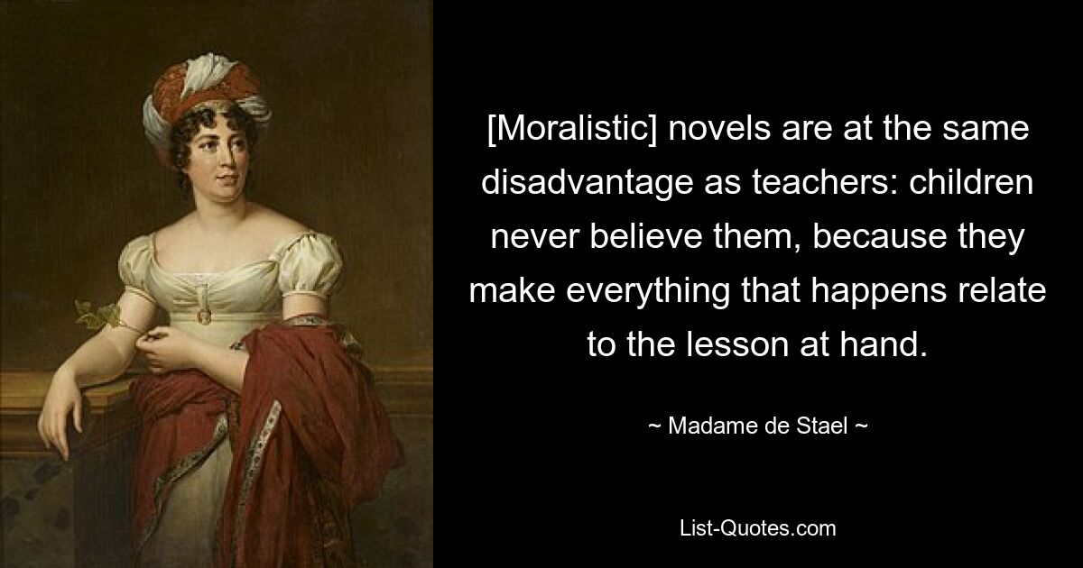 [Moralistic] novels are at the same disadvantage as teachers: children never believe them, because they make everything that happens relate to the lesson at hand. — © Madame de Stael