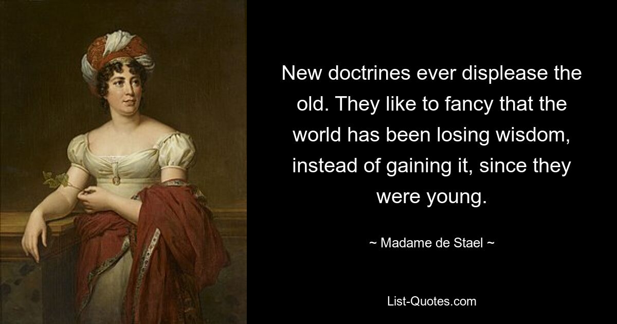 New doctrines ever displease the old. They like to fancy that the world has been losing wisdom, instead of gaining it, since they were young. — © Madame de Stael