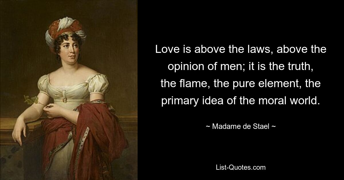 Love is above the laws, above the opinion of men; it is the truth, the flame, the pure element, the primary idea of the moral world. — © Madame de Stael